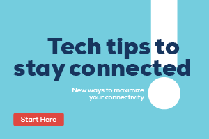 Tech tips to stay connected. New ways to maximize your connectivity. Start by clicking here.